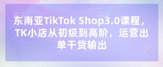 东南亚TikTok Shop3.0课程，TK小店​从初级到高阶，运营出单干货输出-轻创资源网